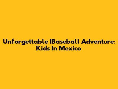 Unforgettable IBaseball Adventure: Kids In Mexico