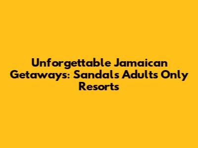 Unforgettable Jamaican Getaways: Sandals Adults Only Resorts