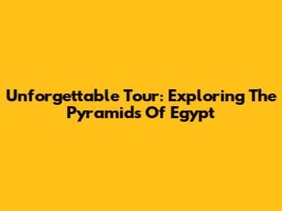Unforgettable Tour: Exploring The Pyramids Of Egypt