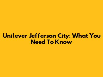 Unilever Jefferson City: What You Need To Know