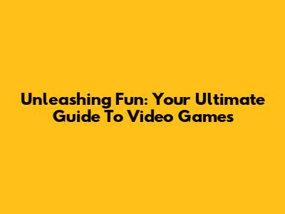Unleashing Fun: Your Ultimate Guide To Video Games