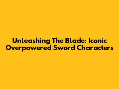 Unleashing The Blade: Iconic Overpowered Sword Characters