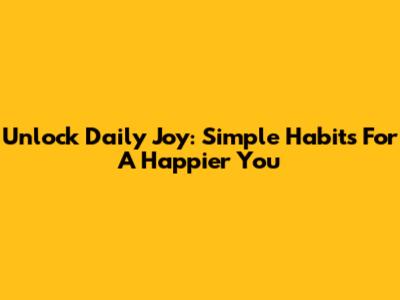 Unlock Daily Joy: Simple Habits For A Happier You