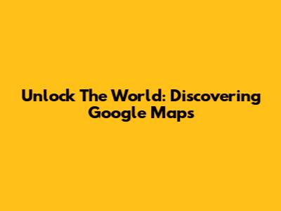 Unlock The World: Discovering Google Maps