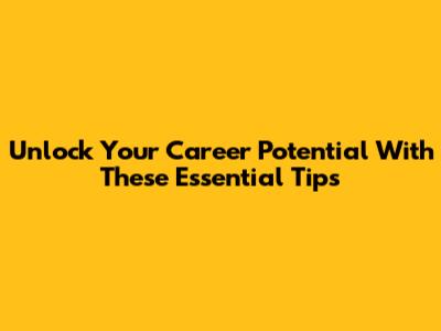Unlock Your Career Potential With These Essential Tips