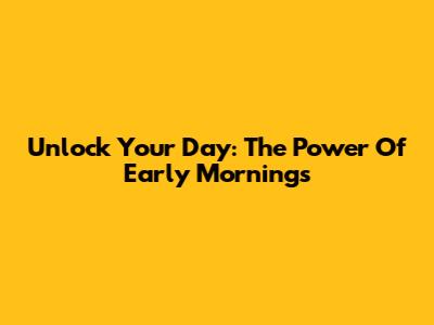 Unlock Your Day: The Power Of Early Mornings