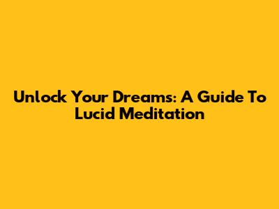 Unlock Your Dreams: A Guide To Lucid Meditation