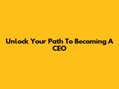 Unlock Your Path To Becoming A CEO