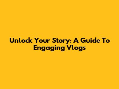 Unlock Your Story: A Guide To Engaging Vlogs