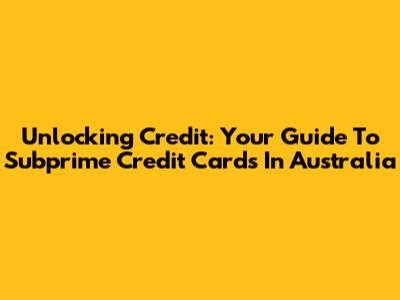 Unlocking Credit: Your Guide To Subprime Credit Cards In Australia