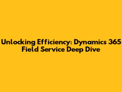 Unlocking Efficiency: Dynamics 365 Field Service Deep Dive