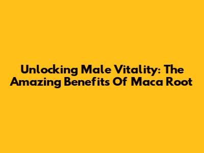 Unlocking Male Vitality: The Amazing Benefits Of Maca Root