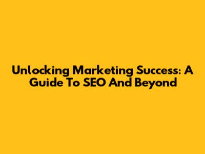 Unlocking Marketing Success: A Guide To SEO And Beyond