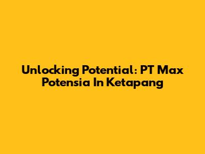 Unlocking Potential: PT Max Potensia In Ketapang