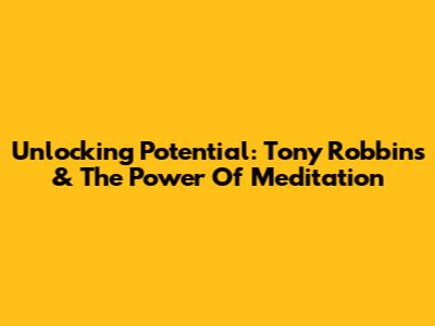 Unlocking Potential: Tony Robbins & The Power Of Meditation