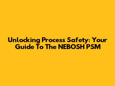 Unlocking Process Safety: Your Guide To The NEBOSH PSM
