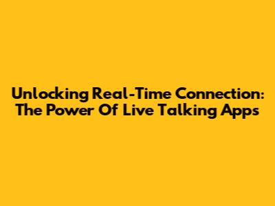 Unlocking Real-Time Connection: The Power Of Live Talking Apps