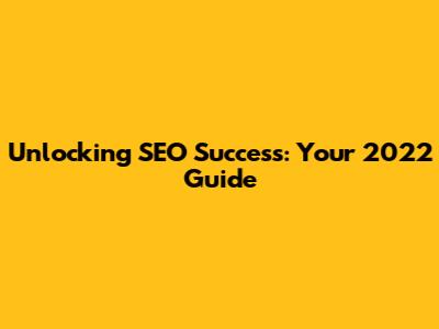 Unlocking SEO Success: Your 2022 Guide