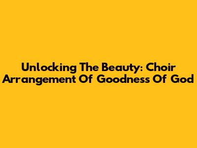 Unlocking The Beauty: Choir Arrangement Of "Goodness Of God"