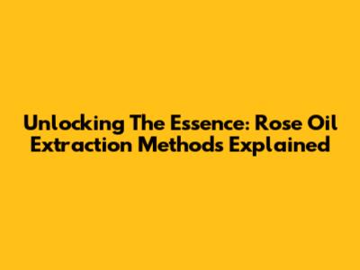 Unlocking The Essence: Rose Oil Extraction Methods Explained