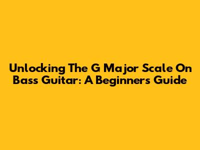 Unlocking The G Major Scale On Bass Guitar: A Beginner's Guide