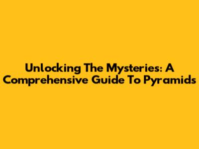 Unlocking The Mysteries: A Comprehensive Guide To Pyramids