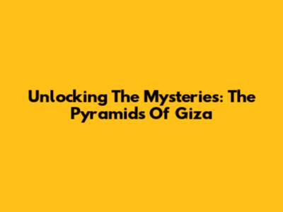 Unlocking The Mysteries: The Pyramids Of Giza