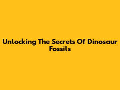 Unlocking The Secrets Of Dinosaur Fossils