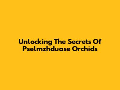 Unlocking The Secrets Of Pselmzhduase Orchids