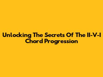 Unlocking The Secrets Of The II-V-I Chord Progression