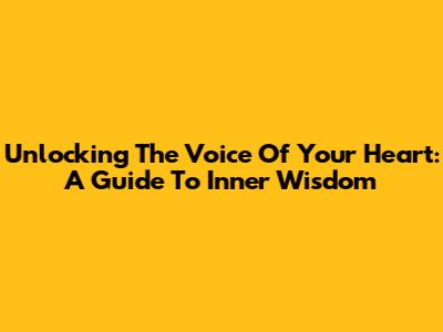 Unlocking The Voice Of Your Heart: A Guide To Inner Wisdom