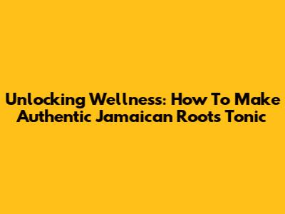 Unlocking Wellness: How To Make Authentic Jamaican Roots Tonic
