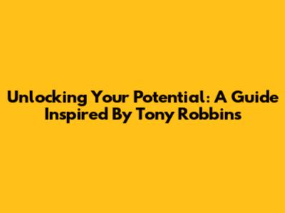 Unlocking Your Potential: A Guide Inspired By Tony Robbins