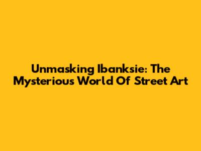 Unmasking Ibanksie: The Mysterious World Of Street Art