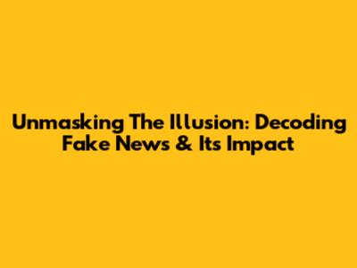 Unmasking The Illusion: Decoding Fake News & Its Impact