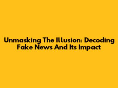 Unmasking The Illusion: Decoding Fake News And Its Impact