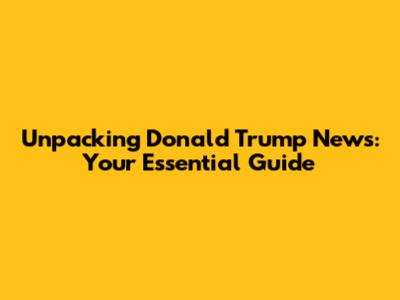 Unpacking Donald Trump News: Your Essential Guide