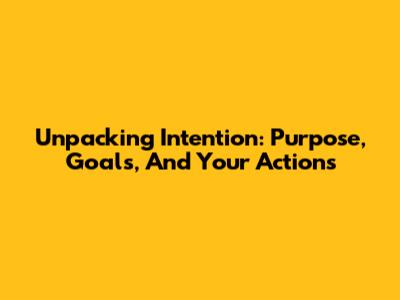 Unpacking Intention: Purpose, Goals, And Your Actions