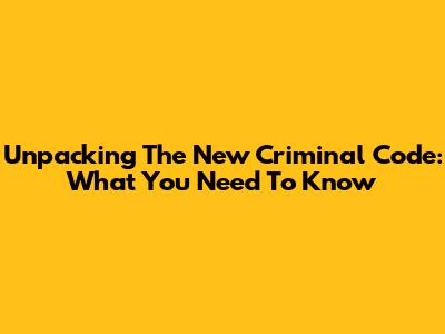 Unpacking The New Criminal Code: What You Need To Know