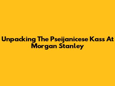 Unpacking The Pseijanicese Kass At Morgan Stanley