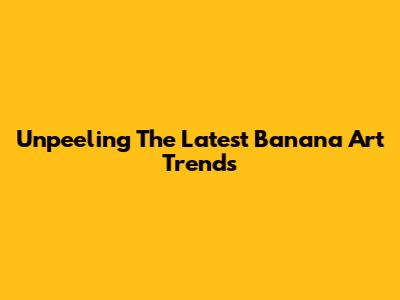Unpeeling The Latest Banana Art Trends