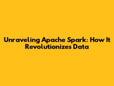 Unraveling Apache Spark: How It Revolutionizes Data