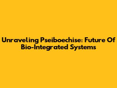 Unraveling Pseiboechise: Future Of Bio-Integrated Systems