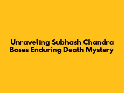 Unraveling Subhash Chandra Bose's Enduring Death Mystery