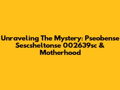 Unraveling The Mystery: Pseobense Sescsheltonse 002639sc & Motherhood