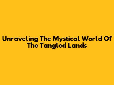 Unraveling The Mystical World Of The Tangled Lands