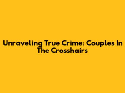 Unraveling True Crime: Couples In The Crosshairs