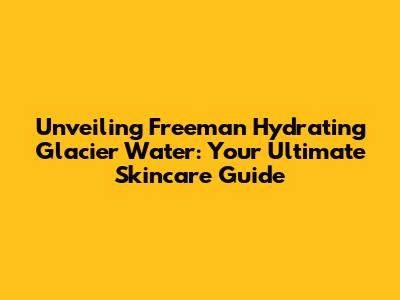 Unveiling Freeman Hydrating Glacier Water: Your Ultimate Skincare Guide