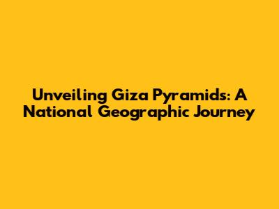 Unveiling Giza Pyramids: A National Geographic Journey