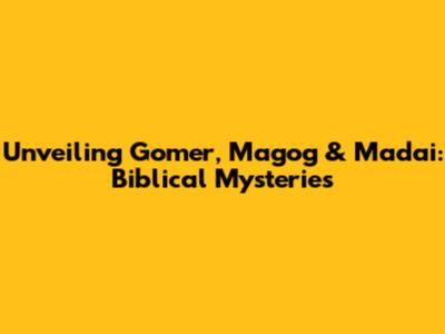Unveiling Gomer, Magog & Madai: Biblical Mysteries